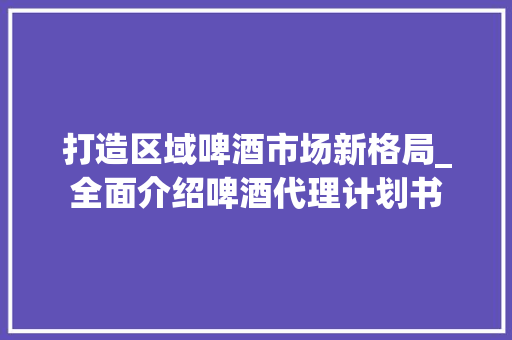 打造区域啤酒市场新格局_全面介绍啤酒代理计划书