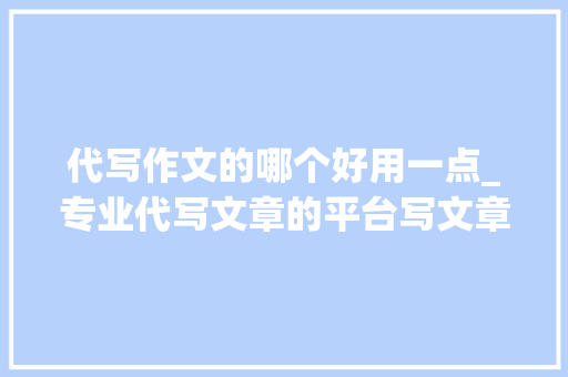 代写作文的哪个好用一点_专业代写文章的平台写文章最好的平台推荐