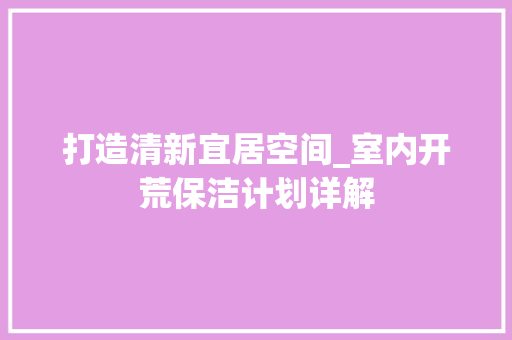 打造清新宜居空间_室内开荒保洁计划详解