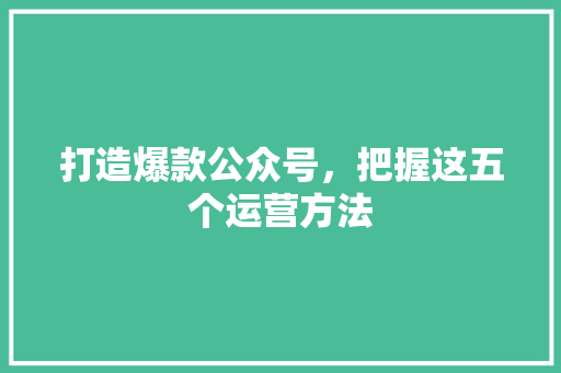 打造爆款公众号，把握这五个运营方法