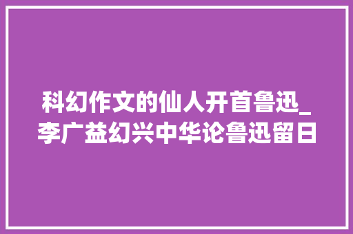 科幻作文的仙人开首鲁迅_李广益幻兴中华论鲁迅留日时期之科幻小说翻译 工作总结范文