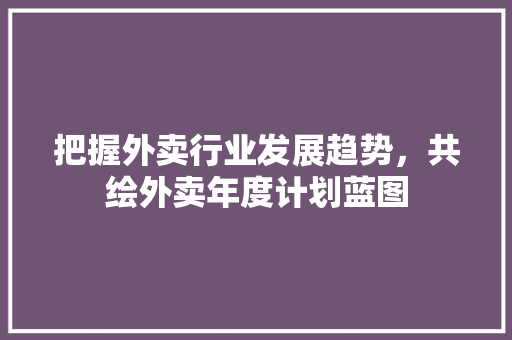 把握外卖行业发展趋势，共绘外卖年度计划蓝图