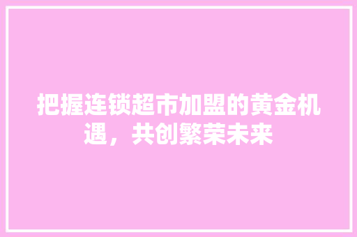 把握连锁超市加盟的黄金机遇，共创繁荣未来