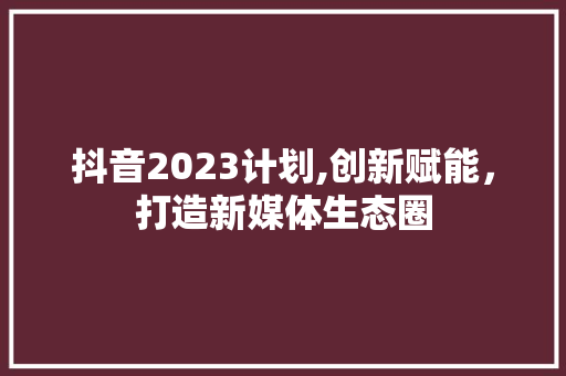 抖音2023计划,创新赋能，打造新媒体生态圈