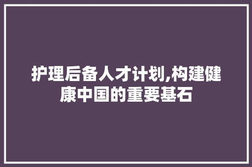 护理后备人才计划,构建健康中国的重要基石