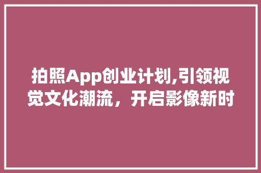 拍照App创业计划,引领视觉文化潮流，开启影像新时代