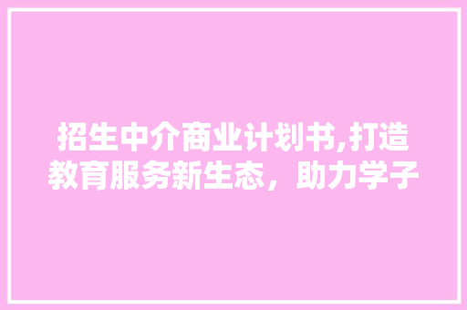 招生中介商业计划书,打造教育服务新生态，助力学子圆梦未来