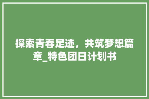 探索青春足迹，共筑梦想篇章_特色团日计划书