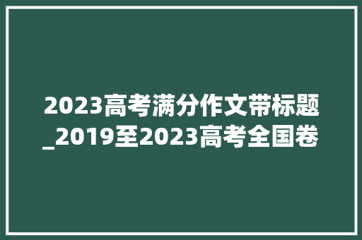 2023高考满分作文带标题_2019至2023高考全国卷I作文题目及优秀作文汇集2024高考加油