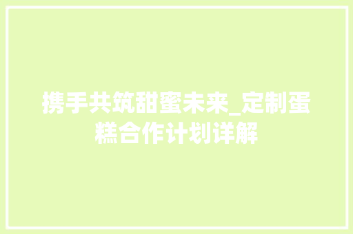 携手共筑甜蜜未来_定制蛋糕合作计划详解