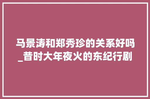 马景涛和郑秀珍的关系好吗_昔时大年夜火的东纪行剧中美若天仙的三大年夜美男如今都怎么样了