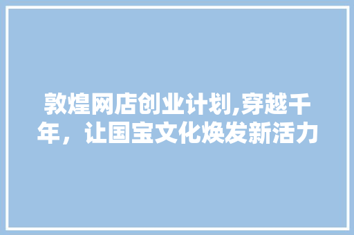 敦煌网店创业计划,穿越千年，让国宝文化焕发新活力