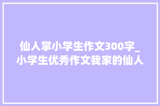 仙人掌小学生作文300字_小学生优秀作文我家的仙人掌