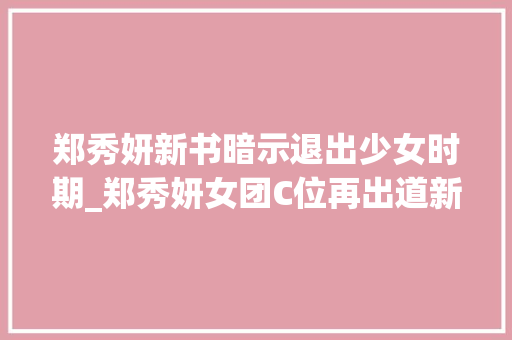 郑秀妍新书暗示退出少女时期_郑秀妍女团C位再出道新书造诣斐然存争议疑公开退团内幕