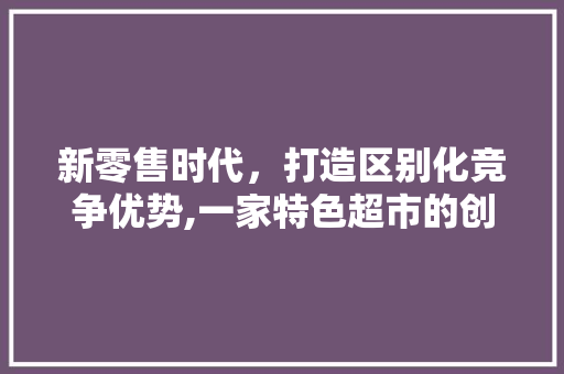 新零售时代，打造区别化竞争优势,一家特色超市的创业计划