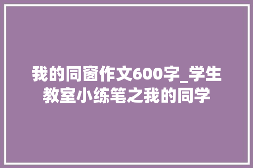 我的同窗作文600字_学生教室小练笔之我的同学