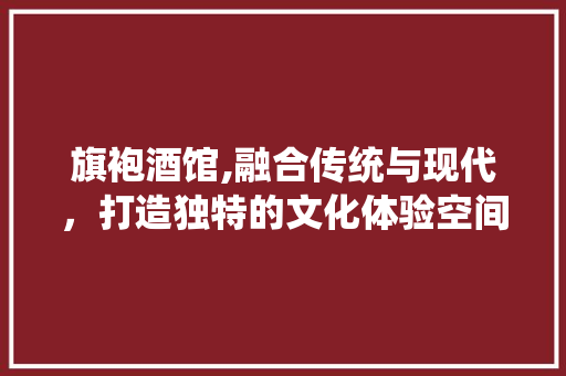 旗袍酒馆,融合传统与现代，打造独特的文化体验空间