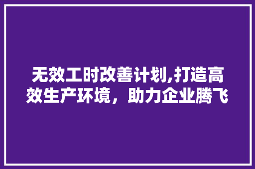 无效工时改善计划,打造高效生产环境，助力企业腾飞