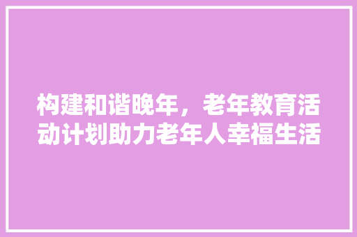 构建和谐晚年，老年教育活动计划助力老年人幸福生活