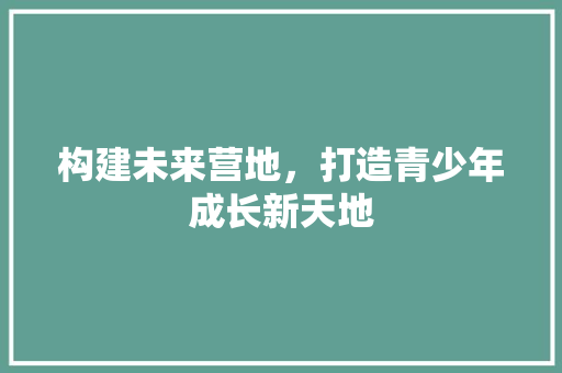 构建未来营地，打造青少年成长新天地