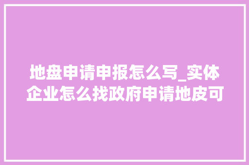 地盘申请申报怎么写_实体企业怎么找政府申请地皮可行性研究申报提纲一文说清楚 会议纪要范文