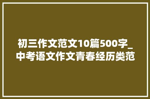 初三作文范文10篇500字_中考语文作文青春经历类范文20篇 学术范文