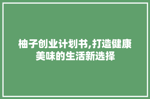 柚子创业计划书,打造健康美味的生活新选择