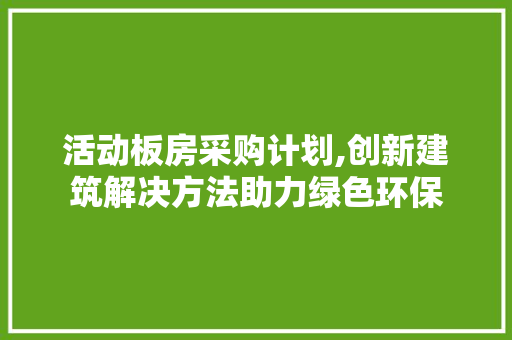 活动板房采购计划,创新建筑解决方法助力绿色环保