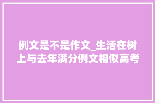 例文是不是作文_生活在树上与去年满分例文相似高考作文阅卷组长既当教练又当裁判合适吗