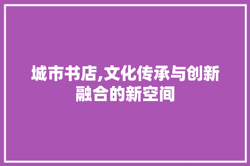 城市书店,文化传承与创新融合的新空间