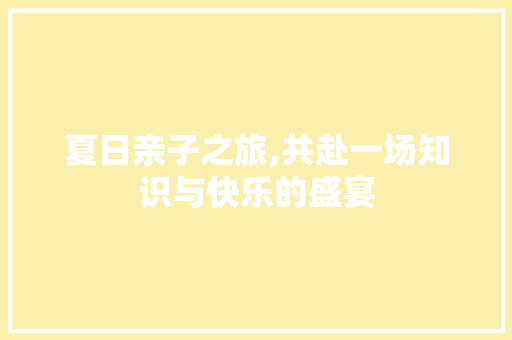 夏日亲子之旅,共赴一场知识与快乐的盛宴