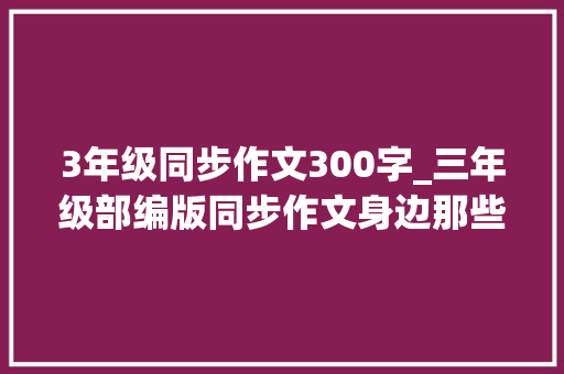 3年级同步作文300字_三年级部编版同步作文身边那些有特点的人优秀习作