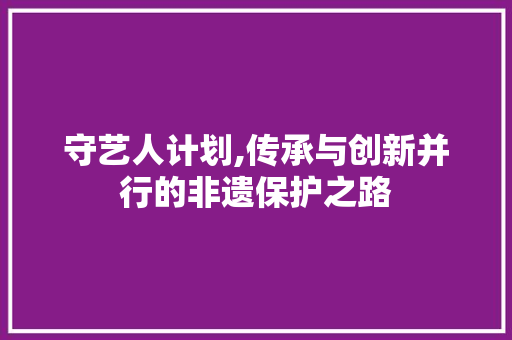 守艺人计划,传承与创新并行的非遗保护之路