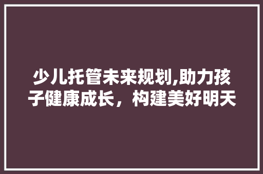 少儿托管未来规划,助力孩子健康成长，构建美好明天