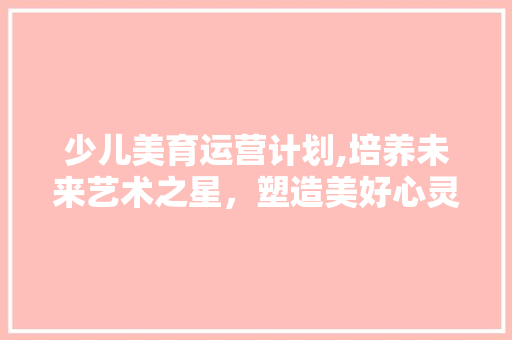 少儿美育运营计划,培养未来艺术之星，塑造美好心灵