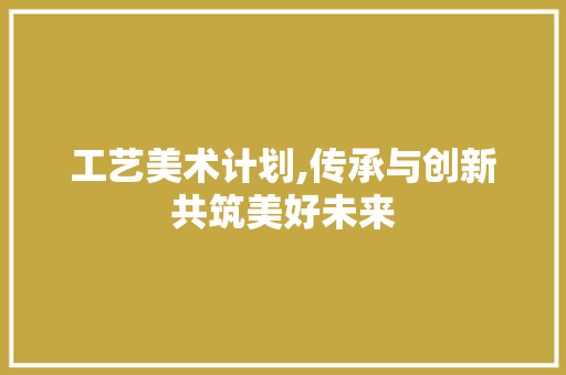 工艺美术计划,传承与创新共筑美好未来