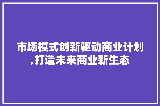 市场模式创新驱动商业计划,打造未来商业新生态