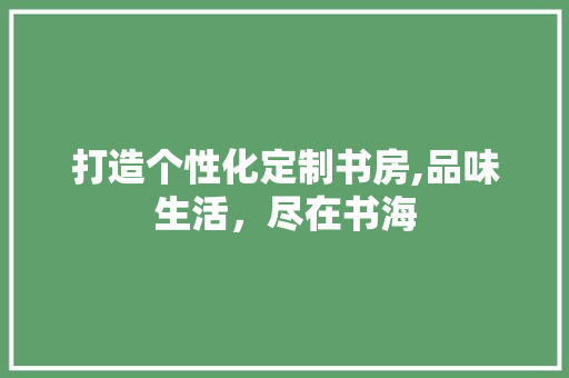 打造个性化定制书房,品味生活，尽在书海