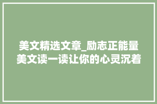 美文精选文章_励志正能量美文读一读让你的心灵沉着品一品让生活充满美好