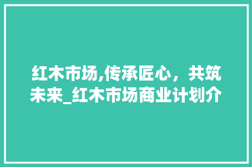 红木市场,传承匠心，共筑未来_红木市场商业计划介绍