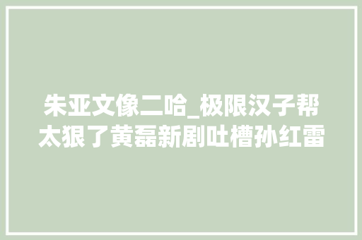 朱亚文像二哈_极限汉子帮太狠了黄磊新剧吐槽孙红雷明星撞脸动物是如斯搞笑