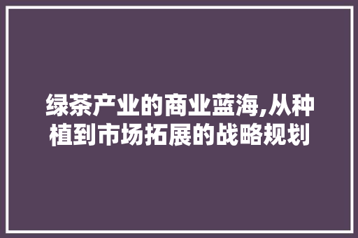 绿茶产业的商业蓝海,从种植到市场拓展的战略规划