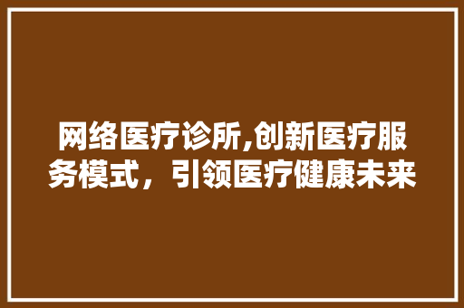 网络医疗诊所,创新医疗服务模式，引领医疗健康未来