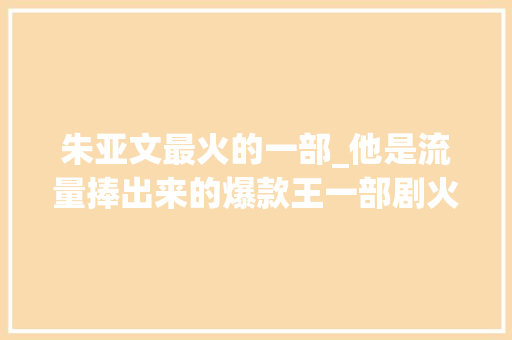 朱亚文最火的一部_他是流量捧出来的爆款王一部剧火遍大年夜江南北却是低调富二代