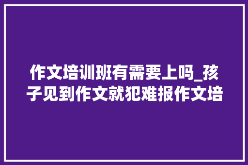 作文培训班有需要上吗_孩子见到作文就犯难报作文培训班没须要家长就能指导