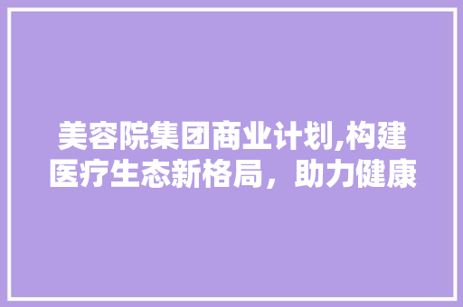 美容院集团商业计划,构建医疗生态新格局，助力健康中国