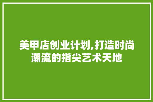 美甲店创业计划,打造时尚潮流的指尖艺术天地