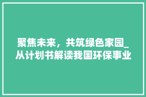 聚焦未来，共筑绿色家园_从计划书解读我国环保事业发展新篇章