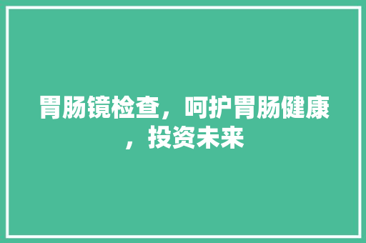 胃肠镜检查，呵护胃肠健康，投资未来