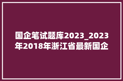 国企笔试题库2023_2023年2018年浙江省最新国企招聘面试真题及参考谜底50套